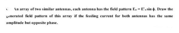 An array of two similar antennas, each antenna has the field pattern E. E'.sin . Draw the
generated field pattern of this array if the feeding current for both antennas has the same
amplitude but opposite phase.
