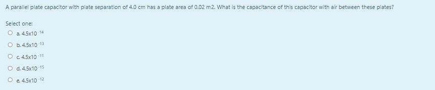 A parallel plate capacitor with plate separation of 4.0 cm has a plate area of 0.02 m2. What is the capacitance of this capacitor with air between these plates?
Select one:
O a. 4.5x10 14
O b. 4.5x10 13
O c 4.5x10 11
O d. 4.5x10 15
O e. 4.5x10 12
