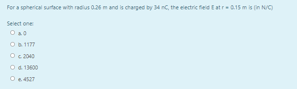 For a spherical surface with radius 0.26 m and is charged by 34 nC, the electric field E at r = 0.15 m is (in N/C)
Select one:
O a0
O b. 1177
O c. 2040
O d. 13600
O e. 4527
