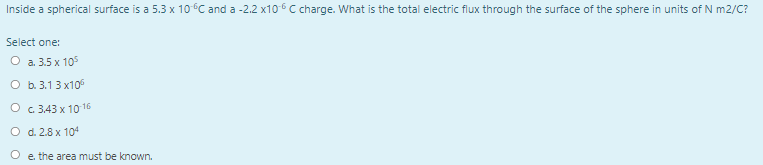 Inside a spherical surface is a 5.3 x 10C and a -2.2 x106 C charge. What is the total electric flux through the surface of the sphere in units of N m2/C?
Select one:
О а. 35х 105
O b.3.13 x10°
O c 3.43 x 10 16
O d. 2.8 x 104
O e the area must be known.
