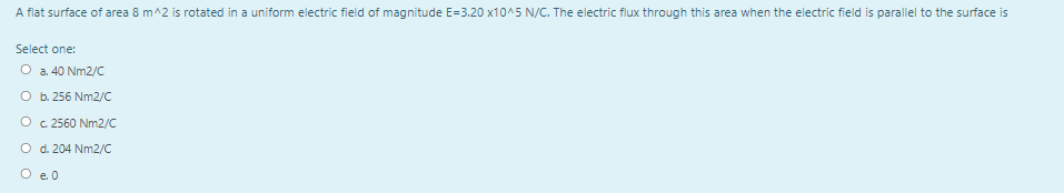 A flat surface of area 8 m^2 is rotated in a uniform electric field of magnitude E=3.20 x10^5 N/C. The electric flux through this area when the electric field is parallel to the surface is
Select one:
O a. 40 Nm2/C
O b. 256 Nm2/C
O c 2560 Nm2/C
O d. 204 Nm2/C
O e0
