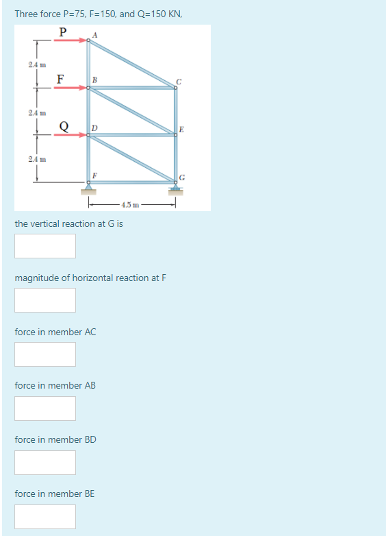 Three force P=75, F=150, and Q=150 KN,
P
2.4 m
F
B
24 m
E
24 m
45 m
the vertical reaction at G is
magnitude of horizontal reaction at F
force in member AC
force in member AB
force in member BD
force in member BE
