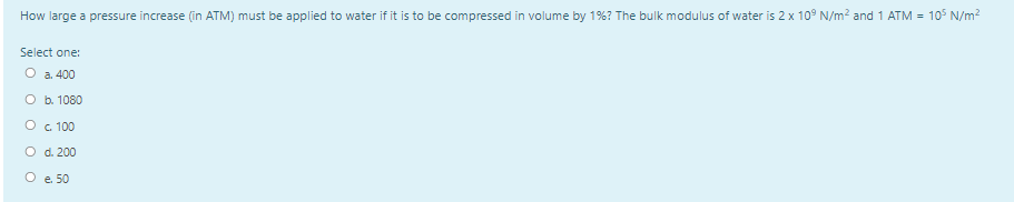 How large a pressure increase (in ATM) must be applied to water if it is to be compressed in volume by 1%? The bulk modulus of water is 2 x 10° N/m? and 1 ATM = 105 N/m?
Select one:
O a. 400
O b. 1080
O c 100
O d. 200
O e 50
