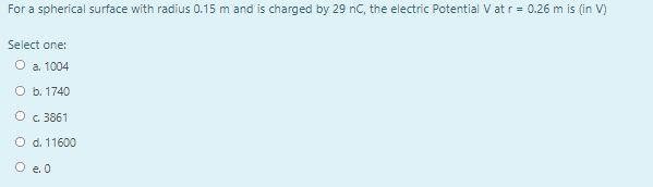 For a spherical surface with radius 0.15 m and is charged by 29 nC, the electric Potential V at r = 0.26 m is (in V)
Select one:
O a. 1004
O b. 1740
O c 3861
O d. 11600
O e. 0
