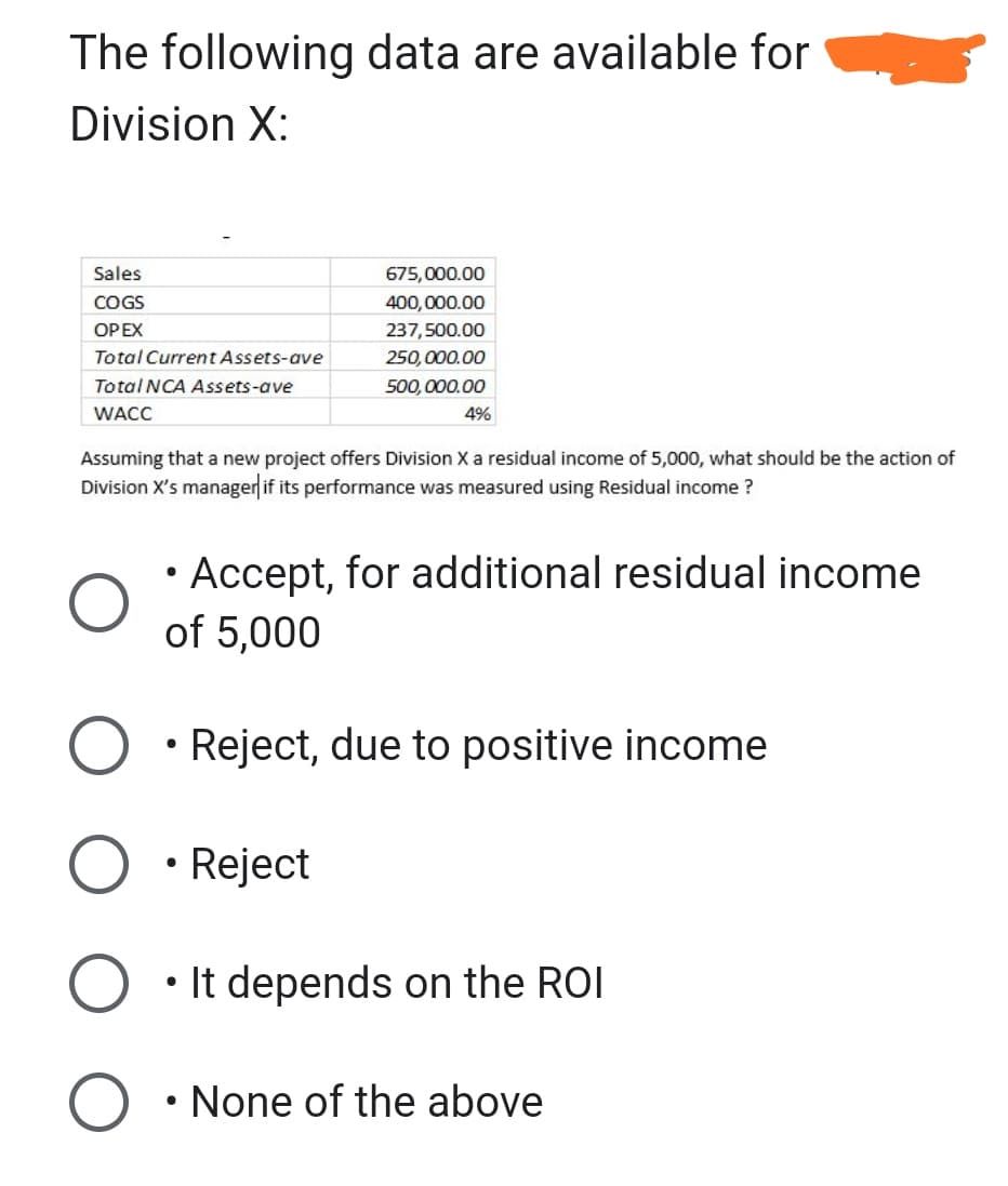 The following data are available for
Division X:
Sales
COGS
OP EX
Total Current Assets-ave
Total NCA Assets-ave
WACC
675,000.00
400,000.00
237,500.00
250,000.00
500,000.00
Assuming that a new project offers Division X a residual income of 5,000, what should be the action of
Division X's manager if its performance was measured using Residual income?
●
4%
Accept, for additional residual income
of 5,000
●
Reject, due to positive income
• Reject
• It depends on the ROI
●
• None of the above