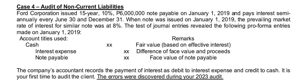 Case 4 - Audit of Non-Current Liabilities
Ford Corporation issued 15-year, 10%, P6,000,000 note payable on January 1, 2019 and pays interest semi-
annually every June 30 and December 31. When note was issued on January 1, 2019, the prevailing market
rate of interest for similar note was at 8%. The test of journal entries revealed the following pro-forma entries
made on January 1, 2019:
Account titles used:
Cash
Interest expense
Note payable
XX
XX
XX
Remarks
Fair value (based on effective interest)
Difference of face value and proceeds
Face value of note payable
The company's accountant records the payment of interest as debit to interest expense and credit to cash. It is
your first time to audit the client. The errors were discovered during your 2023 audit.