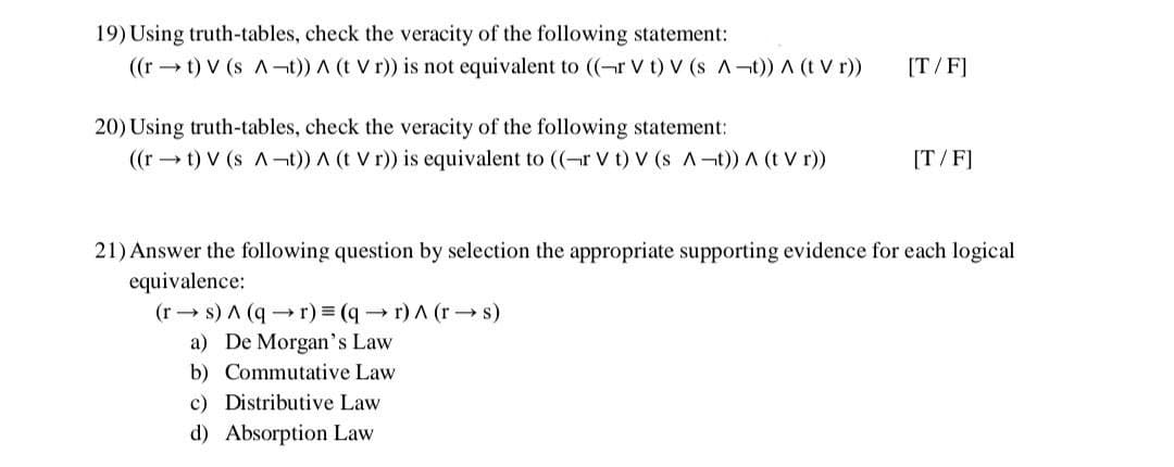 19) Using truth-tables, check the veracity of the following statement:
((rt) V (s A-t)) A (t Vr)) is not equivalent to ((-r V t) V (s A-t)) ^ (t Vr))
20) Using truth-tables, check the veracity of the following statement:
((rt) V (s A-t)) A (t Vr)) is equivalent to ((-r Vt) V (s A-t)) ^ (t Vr))
[T/F]
[T/F]
21) Answer the following question by selection the appropriate supporting evidence for each logical
equivalence:
(rs) A (q→r) = (q→r) A (r→s)
a) De Morgan's Law
b) Commutative Law
c) Distributive Law
d) Absorption Law