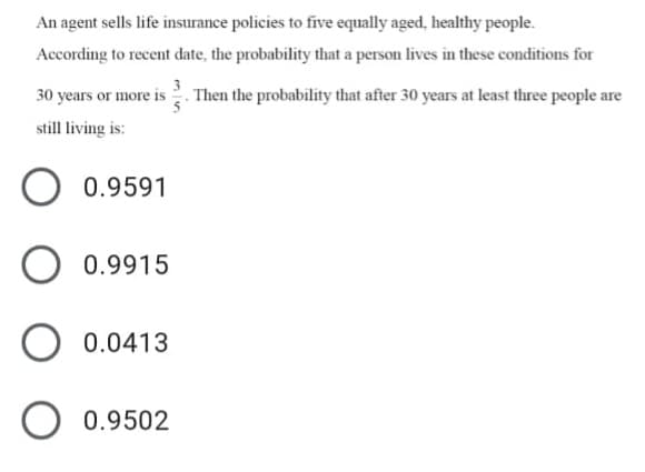 An agent sells life insurance policies to five equally aged, healthy people.
According to recent date, the probability that a person lives in these conditions for
30 years or more is Then the probability that after 30 years at least three people are
still living is:
0.9591
0.9915
0.0413
0.9502
