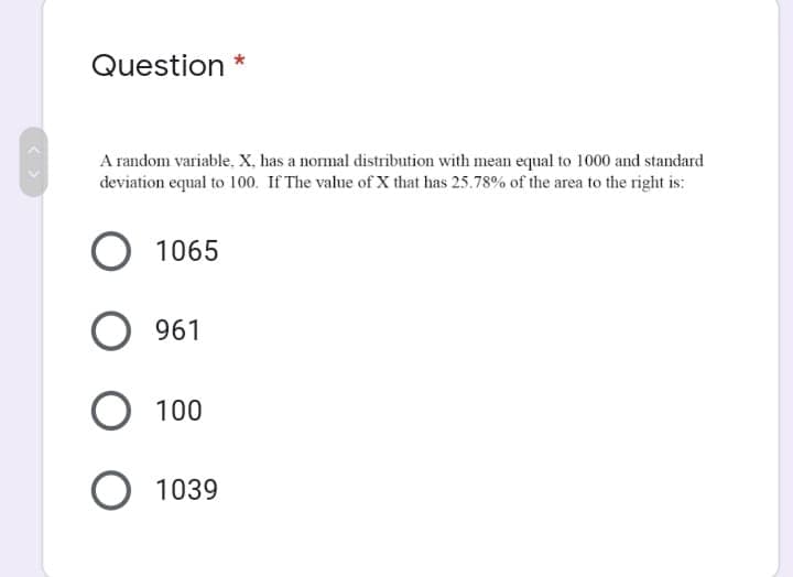 Question *
A random variable, X, has a normal distribution with mean equal to 1000 and standard
deviation equal to 100. If The value of X that has 25.78% of the area to the right is:
1065
961
100
1039
