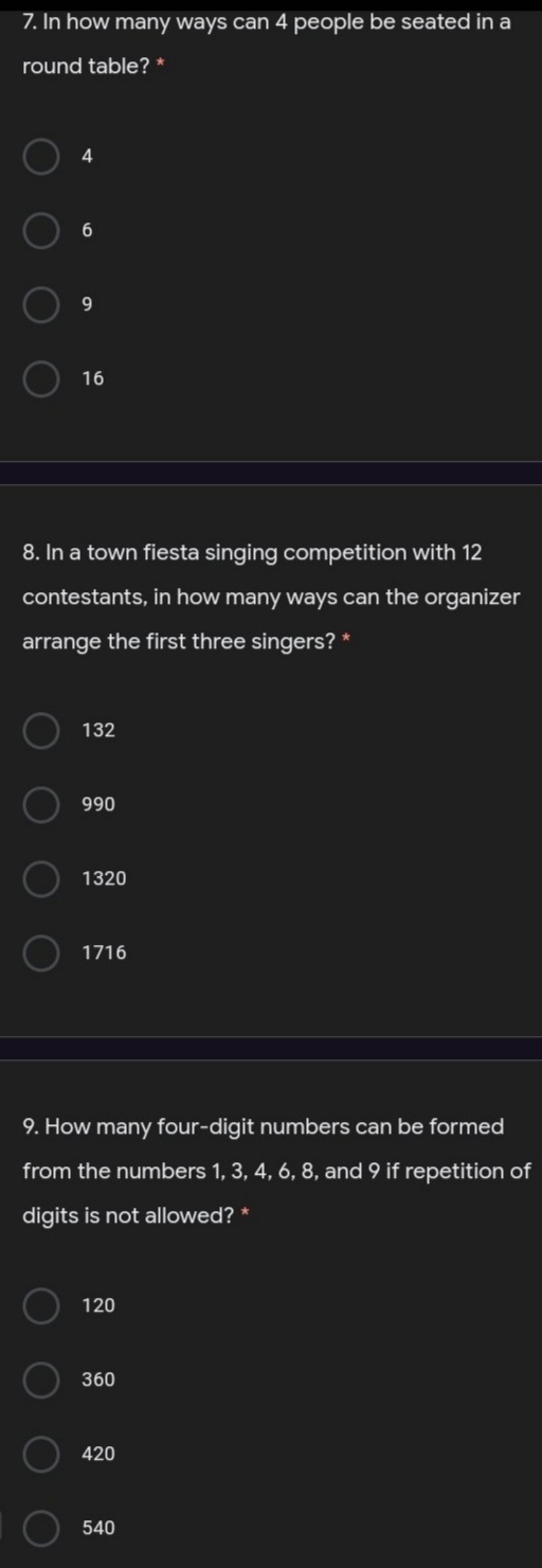 7. In how many ways can 4 people be seated in a
round table? *
4
6.
9.
16
8. In a town fiesta singing competition with 12
contestants, in how many ways can the organizer
arrange the first three singers? *
132
990
1320
1716
9. How many four-digit numbers can be formed
from the numbers 1, 3, 4, 6, 8, and 9 if repetition of
digits is not allowed? *
120
360
420
540
O O
