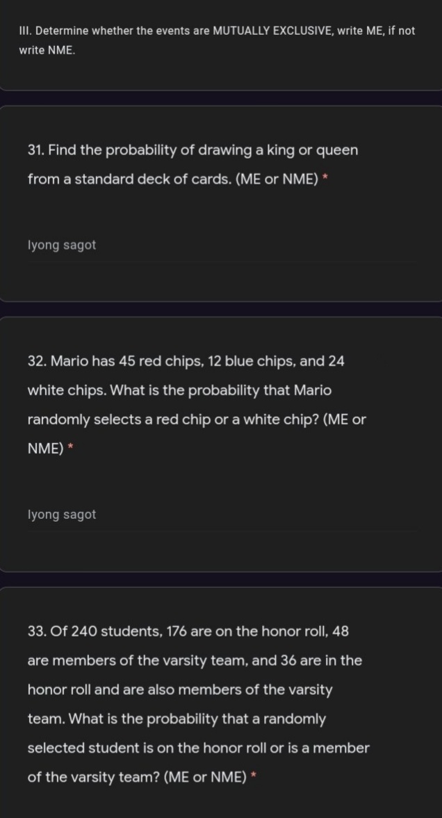 III. Determine whether the events are MUTUALLY EXCLUSIVE, write ME, if not
write NME.
31. Find the probability of drawing a king or queen
from a standard deck of cards. (ME or NME) *
Iyong sagot
32. Mario has 45 red chips, 12 blue chips, and 24
white chips. What is the probability that Mario
randomly selects a red chip or a white chip? (ME or
NME) *
Iyong sagot
33. Of 240 students, 176 are on the honor roll, 48
are members of the varsity team, and 36 are in the
honor roll and are also members of the varsity
team. What is the probability that a randomly
selected student is on the honor roll or is a member
of the varsity team? (ME or NME) *
