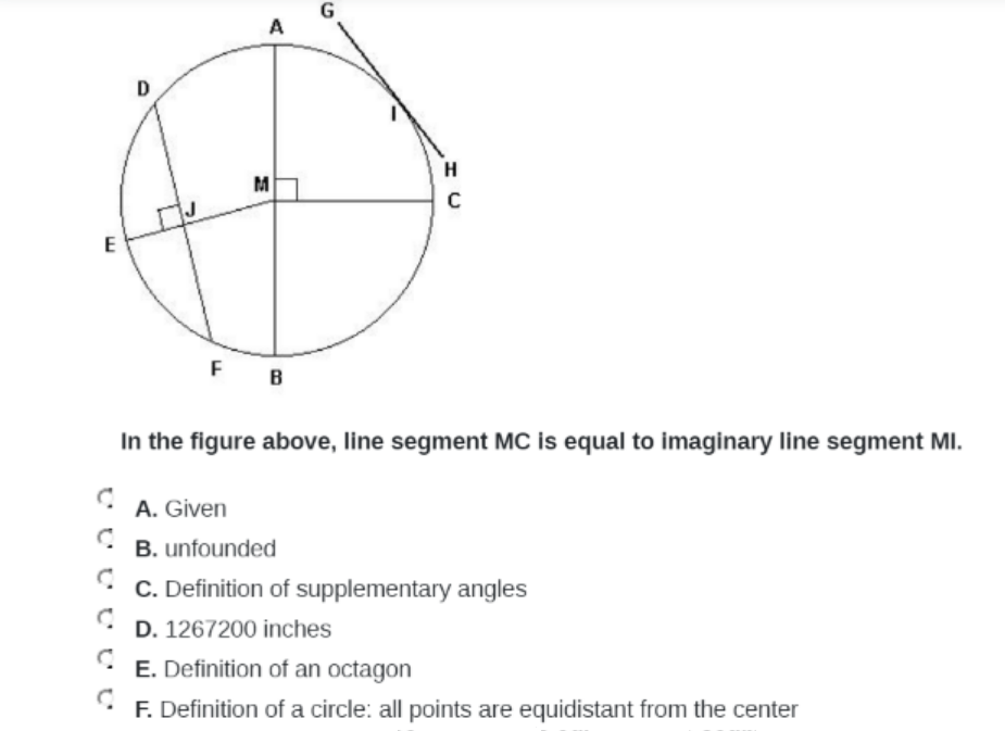G
A
D
H
M
E
F
B
In the figure above, line segment MC is equal to imaginary line segment MI.
A. Given
B. unfounded
C. Definition of supplementary angles
D. 1267200 inches
E. Definition of an octagon
F. Definition of a circle: all points are equidistant from the center
