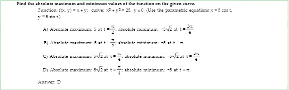 Find the absolute maximum and minimum values of the function on the given curve.
Function: f(x, y) = x+ y; curve: x2 +y2= 25, y a 0. (Use the parametric equations x = 5 cos t,
y =5 sin t.)
A) Absolute maximum: 5 att=
absolute minimum: -52 at t=
B) Absolute maximum: 5 at t=
absolute minimum: -5 att=
C) Absolute maximum: 5/2 att:
absolute minimum: -52 at t=
D) Absolute maximum: 5/2 at t= absolute minimum: -5 at t =
Answer: D
