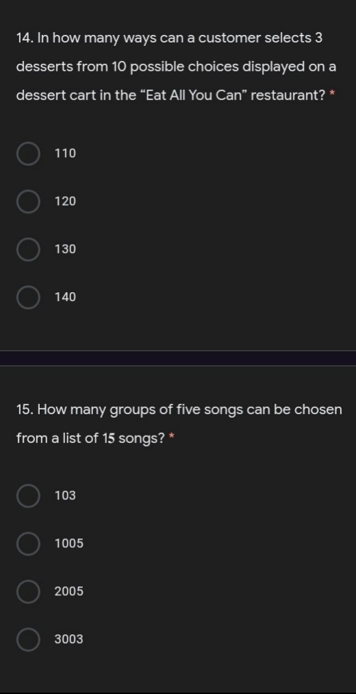 14. In how many ways can a customer selects 3
desserts from 10 possible choices displayed on a
dessert cart in the "Eat All You Can" restaurant?
110
120
130
140
15. How many groups of five songs can be chosen
from a list of 15 songs? *
103
1005
2005
3003
O O
O O
