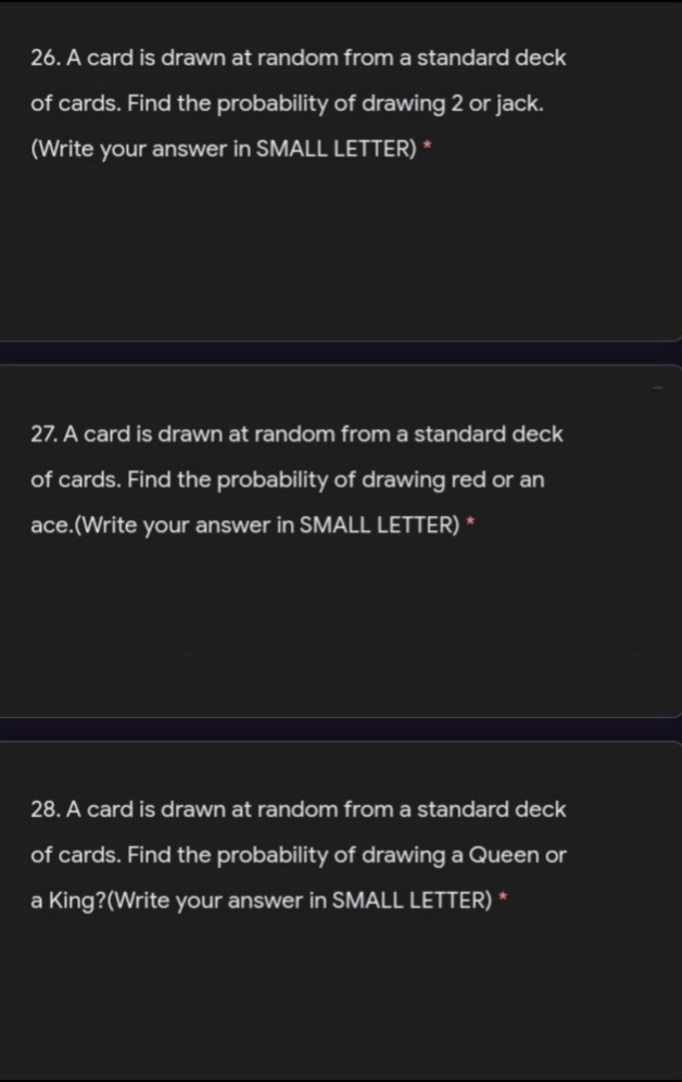 26. A card is drawn at random from a standard deck
of cards. Find the probability of drawing 2 or jack.
(Write your answer in SMALL LETTER) *
27. A card is drawn at random from a standard deck
of cards. Find the probability of drawing red or an
са
ace.(Write your answer in SMALL LETTER) *
28. A card is drawn at random from a standard deck
of cards. Find the probability of drawing a Queen or
a King?(Write your answer in SMALL LETTER) *
