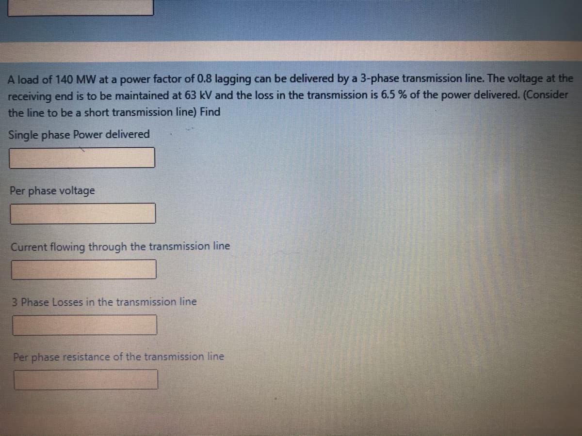 A load of 140 MW at a power factor of 0.8 lagging can be delivered by a 3-phase transmission line. The voltage at the
receiving end is to be maintained at 63 kV and the loss in the transmission is 6.5 % of the power delivered. (Consider
the line to be a short transmission line) Find
Single phase Power delivered
Per phase voltage
Current flowing through the transmission line
3 Phase Losses in the transmission line
Per phase resistance of the transmission line
