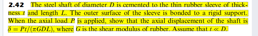 2.42 The steel shaft of diameter D is cemented to the thin rubber sleeve of thick-
ness t and length L. The outer surface of the sleeve is bonded to a rigid support.
When the axial load P is applied, show that the axial displacement of the shaft is
5 = Pt/(rGDL), where G is the shear modulus of rubber. Assume that i « D.
