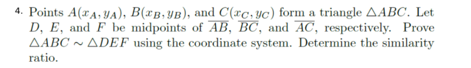 4. Points A(xA, YA), B(xB,YB), and C(xc,yc) form a triangle AABC. Let
D, E, and F be midpoints of AB, BC, and AC, respectively. Prove
AABC ~ ADEF using the coordinate system. Determine the similarity
ratio.
