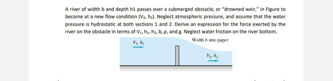 A river of width b and depth h1 passes over a submerged obstacle, or "drowned weir," in Figure to
become at a new flow condition (V2, h2). Neglect atmospheric pressure, and assume that the water
pressure is hydrostatic at both sections 1 and 2. Derive an expression for the force exerted by the
river on the obstacle in terms of V1, h1, h2, b, p, and g. Neglect water friction on the river bottom.
Width b into paper
Vj, h
V, h,
