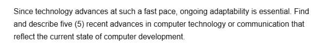 Since technology advances at such a fast pace, ongoing adaptability is essential. Find
and describe five (5) recent advances in computer technology or communication that
reflect the current state of computer development.