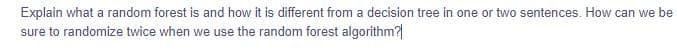 Explain what a random forest is and how it is different from a decision tree in one or two sentences. How can we be
sure to randomize twice when we use the random forest algorithm?|