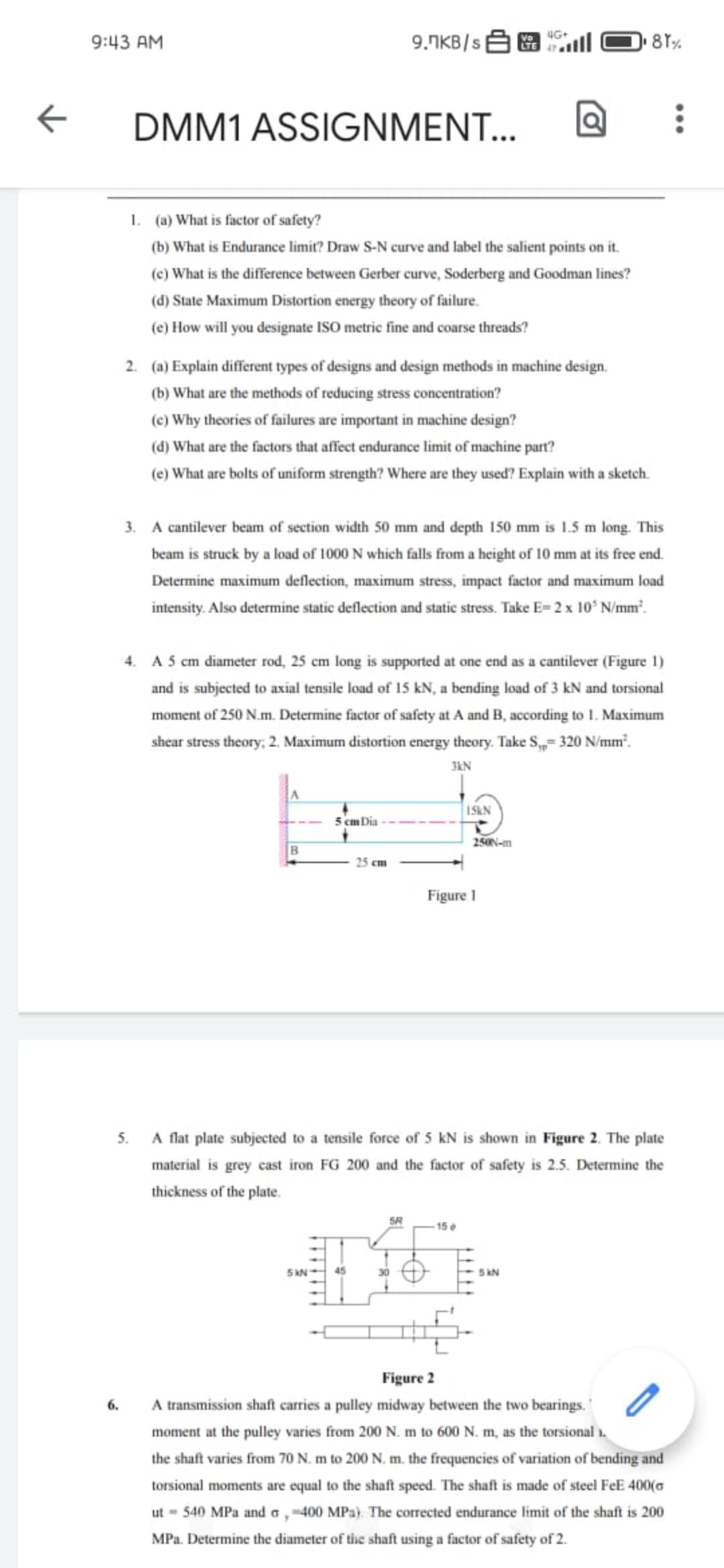 4G+
9:43 AM
9.TKB/ {
Vo
LTE
DMM1 ASSIGNMENT...
1. (a) What is factor of safety?
(b) What is Endurance limit? Draw S-N curve and label the salient points on it.
(c) What is the difference between Gerber curve, Soderberg and Goodman lines?
(d) State Maximum Distortion energy theory of failure.
(e) How will you designate ISO metric fine and coarse threads?
2. (a) Explain different types of designs and design methods in machine design.
(b) What are the methods of reducing stress concentration?
(e) Why theories of failures are important in machine design?
(d) What are the factors that affect endurance limit of machine part?
(e) What are bolts of uniform strength? Where are they used? Explain with a sketch.
3. A cantilever beam of section width 50 mm and depth 150 mm is 1.5 m long. This
beam is struck by a load of 1000 N which falls from a height of 10 mm at its free end.
Determine maximum deflection, maximum stress, impact factor and maximum load
intensity. Also determine static deflection and static stress. Take E= 2 x 10° N/mm².
4. A 5 cm diameter rod, 25 em long is supported at one end as a cantilever (Figure 1)
and is subjected to axial tensile load of 15 kN, a bending load of 3 kN and torsional
moment of 250 N.m. Determine factor of safety at A and B, according to 1. Maximum
shear stress theory; 2. Maximum distortion energy theory. Take S,= 320 N/mm².
3kN
A
1SKN
5 cm Dia
250N-m
25 cm
Figure I
A flat plate subjected to a tensile force of 5 kN is shown in
2. The plate
5.
material is grey cast iron FG 200 and the factor of safety is 2.5. Determine the
thickness of the plate.
5R
15e
5 AN-
45
30
5 kN
Figure 2
A transmission shaft carries a pulley midway between the two bearings."
6.
moment at the pulley varies from 200 N. m to 600 N. m, as the torsional 1.
the shaft varies from 70 N. m to 200 N, m. the frequencies of variation of bending and
torsional moments are equal to the shaft speed. The shaft is made of steel FeE 400(a
ut - 540 MPa and a, -400 MPa}. The corrected endurance limit of the shaft is 200
MPa. Determine the diameter of the shaft using a factor of safety of 2.
