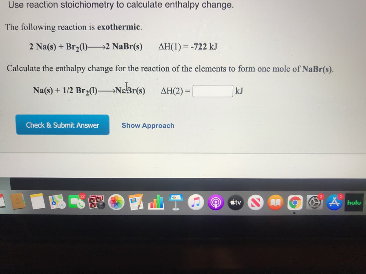 Use reaction stoichiometry to calculate enthalpy change.
The following reaction is exothermic.
2 Na(s) + Br2(1)–2 NaBr(s)
AH(1) = -722 kJ
Calculate the enthalpy change for the reaction of the elements to form one mole of NaBr(s).
Na(s) + 1/2 Br2(1) Na3r(s)
ΔΗ(2)-
kJ
Check & Submit Answer
Show Approach
國山T(
étv NA
A hulu
