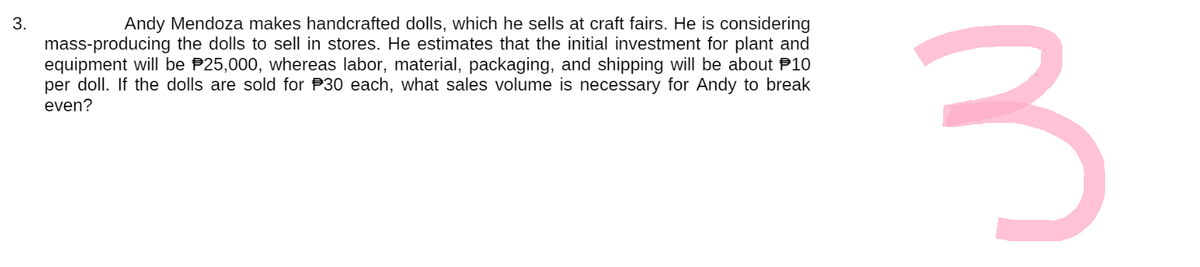 3.
Andy Mendoza makes handcrafted dolls, which he sells at craft fairs. He is considering
mass-producing the dolls to sell in stores. He estimates that the initial investment for plant and
equipment will be $25,000, whereas labor, material, packaging, and shipping will be about 10
per doll. If the dolls are sold for 30 each, what sales volume is necessary for Andy to break
even?
3