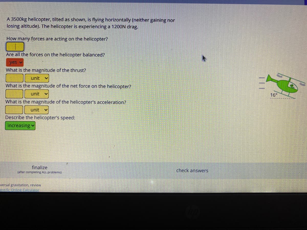 A 3500kg helicopter, tilted as shown, is flying horizontally (neither gaining nor
losing altitude). The helicopter is experiencing a 1200N drag.
How many forces are acting on the helicopter?
Are all the forces on the helicopter balanced?
yes
What is the magnitude of the thrust?
unit
What is the magnitude of the net force on the helicopter?
unit
16°
What is the magnitude of the helicopter's acceleration?
unit
Describe the helicopter's speed:
increasing
finalize
check answers
(after completing ALL problems)
versal gravitation, review
entific Online Calculator
|||
