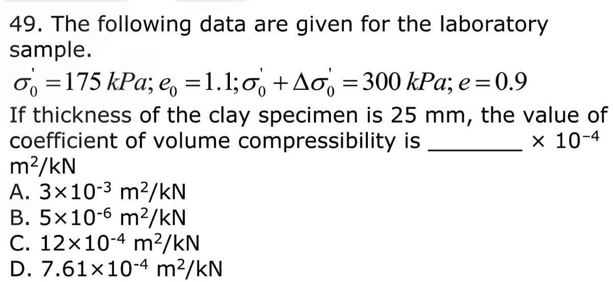 49. The following data are given for the laboratory
sample.
o=175 kPa; e = 1.1; +Ao = 300 kPa; e = 0.9
If thickness of the clay specimen is 25 mm, the value of
coefficient of volume compressibility is
x 10-4
m²/kN
A. 3x10-³ m²/kN
B. 5x10-6 m²/kN
C. 12x10-4 m²/kN
D. 7.61×10-4 m²/kN