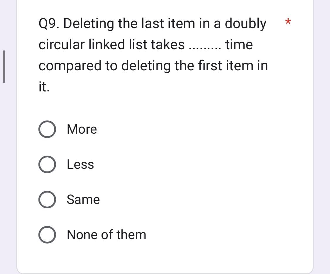 Q9. Deleting the last item in a doubly
circular linked list takes ......... time
compared to deleting the first item in
it.
More
O Less
O Same
O None of them