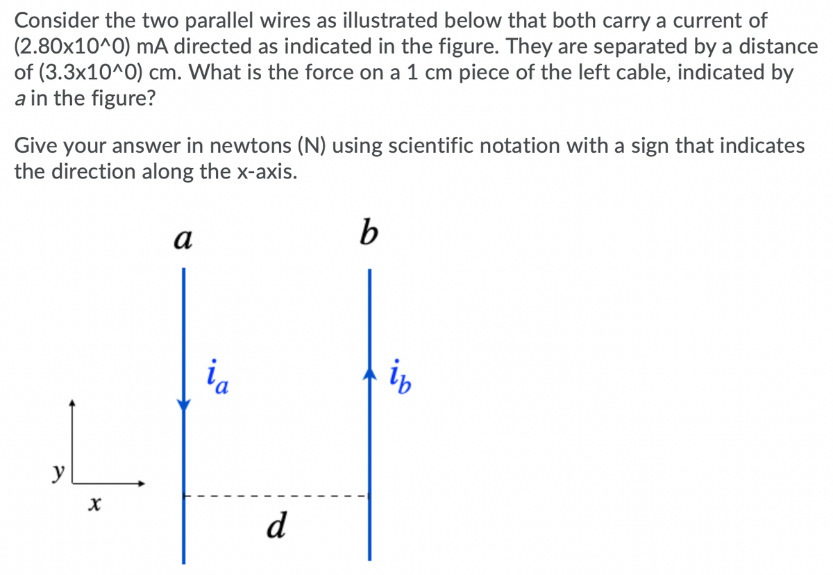 Consider the two parallel wires as illustrated below that both carry a current of
(2.80x10^0) mA directed as indicated in the figure. They are separated by a distance
of (3.3x10^0) cm. What is the force on a 1 cm piece of the left cable, indicated by
a in the figure?
Give your answer in newtons (N) using scientific notation with a sign that indicates
the direction along the x-axis.
a
ia
y
d
