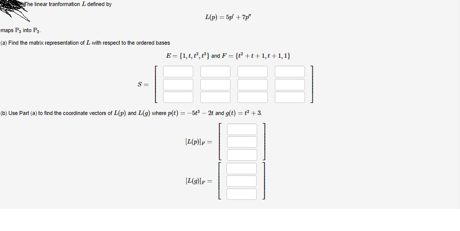 The linear tranformation L defined by
maps P3 into P₂.
(a) Find the matrix representation of L with respect to the ordered bases
S =
L(p) = 5p +7p/"
E = {1, t, t², t³} and F = {t² +t+1,t+1,1}
(b) Use Part (a) to find the coordinate vectors of L(p) and L(g) where p(t) = -5t³ 2t and g(t) = 1² +3.
[L(p)] p=
[L(g)] p=