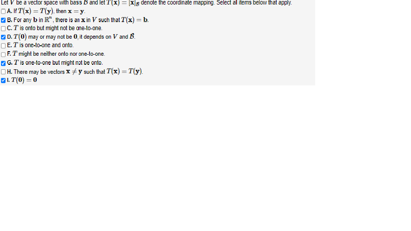 Let V be a vector space with basis B and let 7(x) = [x] denote the coordinate mapping. Select all items below that apply.
A. If T(x) = T(y), then x = y.
✔B. For any b in R", there is an xin V such that T(x) = b.
☐C.T' is onto but might not be one-to-one.
✔D. T(0) may or may not be 0, it depends on V and B.
E. T is one-to-one and onto.
F. I might be neither onto nor one-to-one.
✓G. I' is one-to-one but might not be onto.
H. There may be vectors x y such that T(x) = T(y).
LT(0) = 0