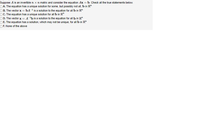 Suppose A is an invertible n x n matrix and consider the equation Ax = b. Check all the true statements below.
A. The equation has a unique solution for some, but possibly not all, b in R"
B. The vector x = bA-¹ is a solution to the equation for all b in R™
C. The equation has a unique solution for all b in IR"
OD. The vector x = A¹b is a solution to the equation for all b in IR
E. The equation has a solution, which may not be unique, for all b in IR
OF. None of the above