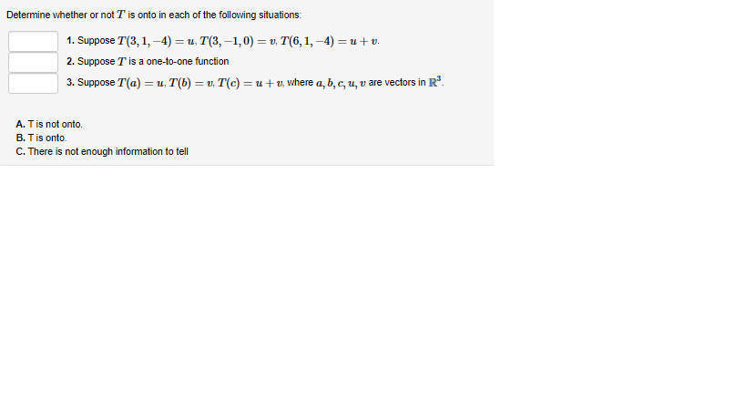 Determine whether or not I' is onto in each of the following situations:
1. Suppose T(3, 1,-4) = u. T(3, −1,0) = v. T(6, 1, −4) = u + v.
2. Suppose T' is a one-to-one function
3. Suppose T'(a) =u. T(b) = v. T(c) = u + v, where a, b, c, u, v are vectors in R³.
A. T is not onto.
B. T is onto.
C. There is not enough information to tell