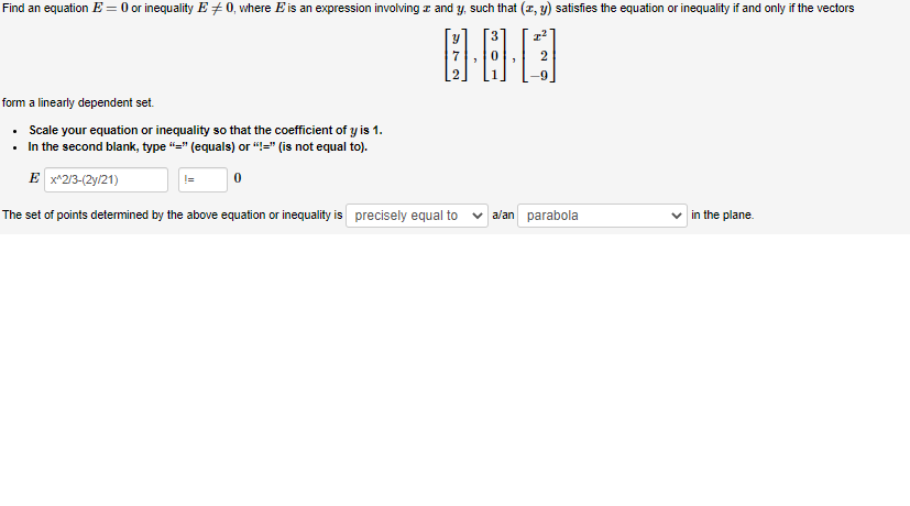 Find an equation E = 0 or inequality E‡0, where E' is an expression involving z and y, such that (x, y) satisfies the equation or inequality if and only if the vectors
3
I²
0·00
form a linearly dependent set.
• Scale your equation or inequality so that the coefficient of y is 1.
In the second blank, type "=" (equals) or "=" (is not equal to).
Ex^2/3-(2y/21)
The set of points determined by the above equation or inequality is precisely equal to
a/an parabola
in the plane.