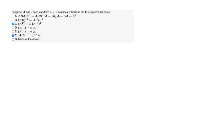 Suppose A and B are invertible 1 x n matrices. Check all the true statements below.
ABB÷¹A = AI„ A = AA = A²
A. ABAB ¹ =
| B. (AB)−¹ = A¯¹B-¹
C. (AT) ¹ = (A-¹)T
D. (A-¹)-¹-A¹
E. (A-¹)-¹ = A
|F. (AB) ¹ = B-¹A-¹
G. None of the above