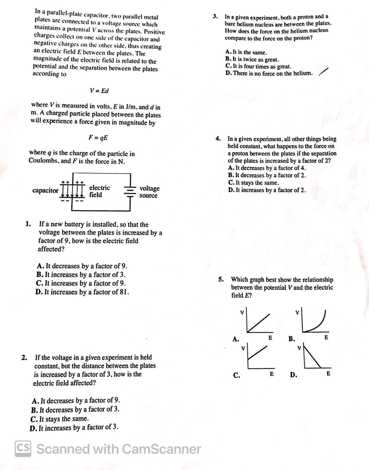 In a parallel-plate capacitor, two parallel metal
plates are connected to a voltage source which
maintains a potential V across the plates. Positive
charges collect on one side of the capacitor and
negative charges on the other side, thus creating
an electric field E between the plates. The
magnitude of the electric field is related to the
potential and the separation between the plates
according to
3.
In a given experiment, both a proton and a
bare helium nucleus are between the plates.
How does the force on the helium nucleus
compare to the force on the proton?
A. It is the same.
B. It is twice as great.
C. It is four times as great.
D. There is no force on the helium.
V = Ed
where Vis measured in volts, E in J/m, and d in
m. A charged particle placed between the plates
will experience a force given in magnitude by
F=qE
where q is the charge of the particle in
Coulombs, and F is the force in N.
capacitor
electric
field
voltage
source
4. In a given experiment, all other things being
held constant, what happens to the force on
a proton between the plates if the separation
of the plates is increased by a factor of 2?
A. It decreases by a factor of 4.
B. It decreases by a factor of 2.
C. It stays the same.
D. It increases by a factor of 2.
1.
If a new battery is installed, so that the
voltage between the plates is increased by a
factor of 9, how is the electric field
affected?
A. It decreases by a factor of 9.
B. It increases by a factor of 3.
C. It increases by a factor of 9.
D. It increases by a factor of 81.
5. Which graph best show the relationship
between the potential V and the electric
field E?
2. If the voltage in a given experiment is held
constant, but the distance between the plates
is increased by a factor of 3, how is the
electric field affected?
A. It decreases by a factor of 9.
B. It decreases by a factor of 3.
C. It stays the same.
D. It increases by a factor of 3.
CS Scanned with CamScanner
A.
E
B.
E
C.
E D.
E