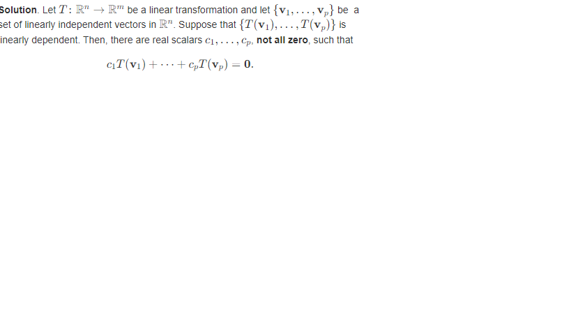 Solution. Let T: R" → R™ be a linear transformation and let {V₁,..., vp} be a
set of linearly independent vectors in R". Suppose that {T(v₁),...,T(v₂)} is
inearly dependent. Then, there are real scalars c₁,..., Cp, not all zero, such that
C₁T (V₁) +
+ cpT(vp) = 0.