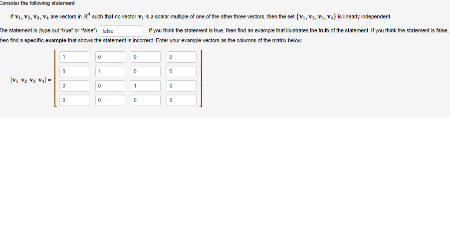 Consider the following statement:
If V1, V2, V3, V4 are vectors in IR such that no vector v; is a scalar multiple of one of the other three vectors, then the set {V₁, V2, V3, V4} is linearly independent.
The statement is (type out "true" or "false") false
If you think the statement is true, then find an example that illustrates the truth of the statement. If you think the statement is false,
hen find a specific example that shows the statement is incorrect. Enter your example vectors as the columns of the matrix below.
[V₁ V₂ V3 V4] =
1
0
0
0
0
1
0
0
0
0
1
0
0
0
0
0