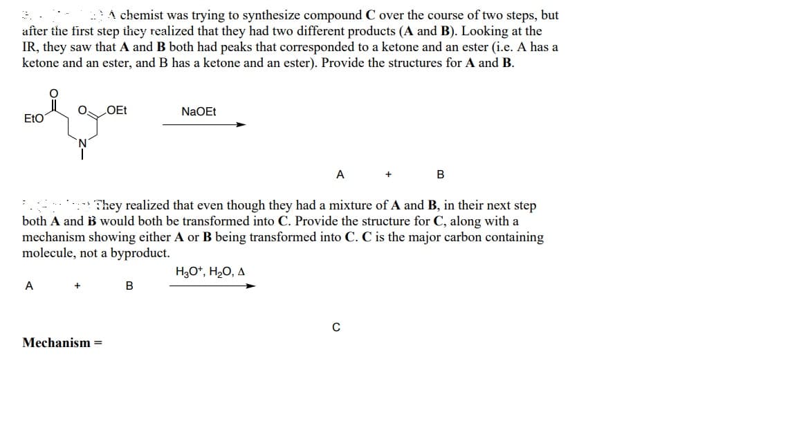 A chemist was trying to synthesize compound C over the course of two steps, but
after the first step they realized that they had two different products (A and B). Looking at the
IR, they saw that A and B both had peaks that corresponded to a ketone and an ester (i.e. A has a
ketone and an ester, and B has a ketone and an ester). Provide the structures for A and B.
OEt
NaOEt
EtO
A
B
They realized that even though they had a mixture of A and B, in their next step
both A and B would both be transformed into C. Provide the structure for C, along with a
mechanism showing either A or B being transformed into C. C is the major carbon containing
molecule, not a byproduct.
A
Mechanism =
H3O+, H₂O, A
B
C