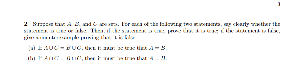 3
2. Suppose that A, B, and C are sets. For each of the following two statements, say clearly whether the
statement is true or false. Then, if the statement is true, prove that it is true; if the statement is false,
give a counterexample proving that it is false.
(a) If AUC
BUC, then it must be true that A = B.
(b) If AnC
BC, then it must be true that A = B.