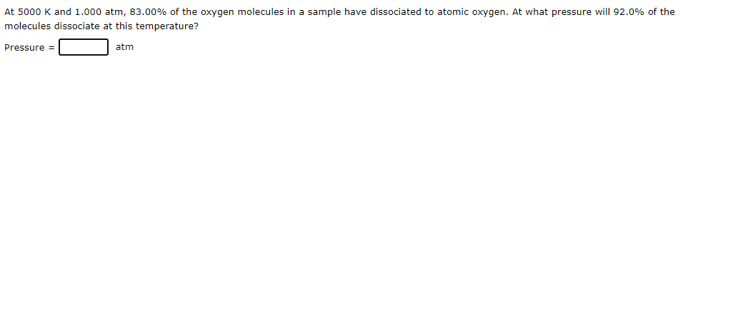 At 5000 K and 1.000 atm, 83.00% of the oxygen molecules in a sample have dissociated to atomic oxygen. At what pressure will 92.0% of the
molecules dissociate at this temperature?
atm
Pressure =