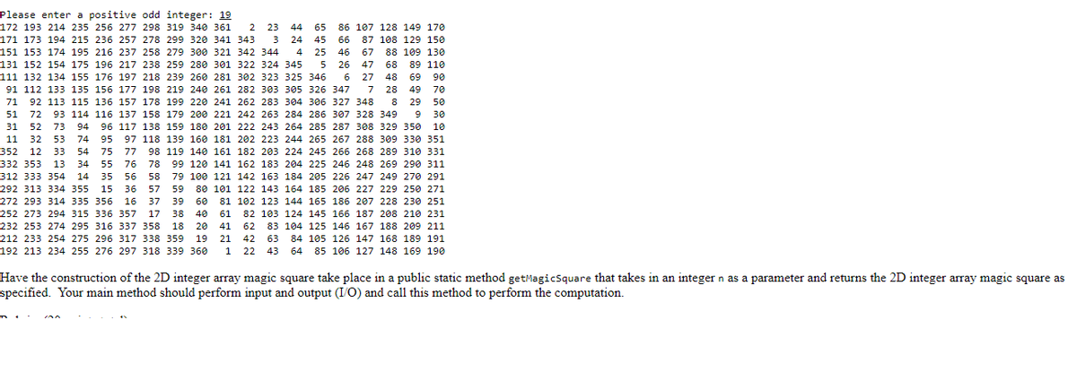 Please enter a positive odd integer: 19
68 89 110
172 193 214 235 256 277 298 319 340 361 2 23 44 65 86 107 128 149 170
171 173 194 215 236 257 278 299 320 341 343 3 24 45 66 87 108 129 150
151 153 174 195 216 237 258 279 300 321 342 344 4 25 46 67 88 109 130
131 152 154 175 196 217 238 259 280 301 322 324 345 5 26 47
111 132 134 155 176 197 218 239 260 281 302 323 325 346 6 27 48 69 90
91 112 133 135 156 177 198 219 240 261 282 303 305 326 347 7 28 49 70
71 92 113 115 136 157 178 199 220 241 262 283 304 306 327 348 8 29 50
51 72 93 114 116 137 158 179 200 221 242 263 284 286 307 328 349 9 30
31 52 73 94 96 117 138 159 180 201 222 243 264 285 287 308 329 350 10
11 32 53 74 95 97 118 139 160 181 202 223 244 265 267 288 309 330 351
352 12 33 54 75 77 98 119 140 161 182 203 224 245 266 268 289 310 331
55 76
35 56
15 36
272 293 314 335 356 16
78
99 120 141 162 183 204 225 246 248 269 290 311
332 353 13 34
312 333 354 14
58
79 100 121 142 163 184 205 226
247 249 270 291
292 313 334 355
57
59
80 101 122 143 164 185 206 227 229 250 271
37
39
60
81 102 123 144 165
186 207 228 230 251
40
252 273 294 315 336 357 17 38
232 253 274 295 316 337 358 18 20
212 233 254 275 296 317 338 359 19
192 213 234 255 276 297 318 339 360
61
41
82 103 124 145 166 187 208 210 231
83 104 125 146 167 188 209 211
84 105 126 147 168 189 191
64 85 106 127 148 169 190
62
21 42 63
1 22 43
Have the construction of the 2D integer array magic square take place in a public static method getMagicSquare that takes in an integer n as a parameter and returns the 2D integer array magic square as
specified. Your main method should perform input and output (I/O) and call this method to perform the computation.