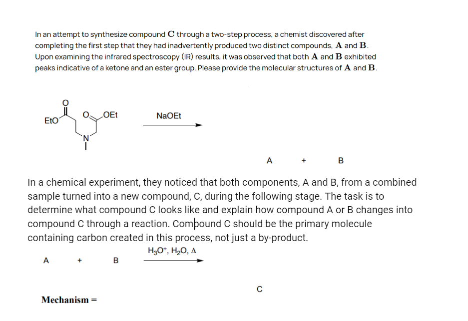 In an attempt to synthesize compound C through a two-step process, a chemist discovered after
completing the first step that they had inadvertently produced two distinct compounds, A and B.
Upon examining the infrared spectroscopy (IR) results, it was observed that both A and B exhibited
peaks indicative of a ketone and an ester group. Please provide the molecular structures of A and B.
OEt
NaOEt
ΕΙΟ
A
B
In a chemical experiment, they noticed that both components, A and B, from a combined
sample turned into a new compound, C, during the following stage. The task is to
determine what compound C looks like and explain how compound A or B changes into
compound C through a reaction. Compound C should be the primary molecule
containing carbon created in this process, not just a by-product.
A
B
H3O+, H₂O, A
Mechanism =
с