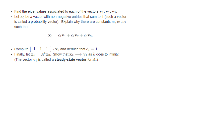 Find the eigenvalues associated to each of the vectors V₁, V2, V3.
Let xo be a vector with non-negative entries that sum to 1 (such a vector
is called a probability vector). Explain why there are constants C₁, C2, C3
such that
X0 = C₁V₁ + C₂V2 + C3V3.
Compute [ 1 1 1 ].x and deduce that c₁ = 1.
Finally, let X = Axo. Show that X
v₁ as k goes to infinity.
(The vector v₁ is called a steady-state vector for A.)