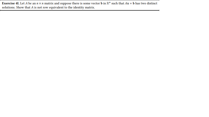 Exercise 41. Let A be an n xn matrix and suppose there is some vector b in R" such that Ax=b has two distinct
solutions. Show that A is not row equivalent to the identity matrix.