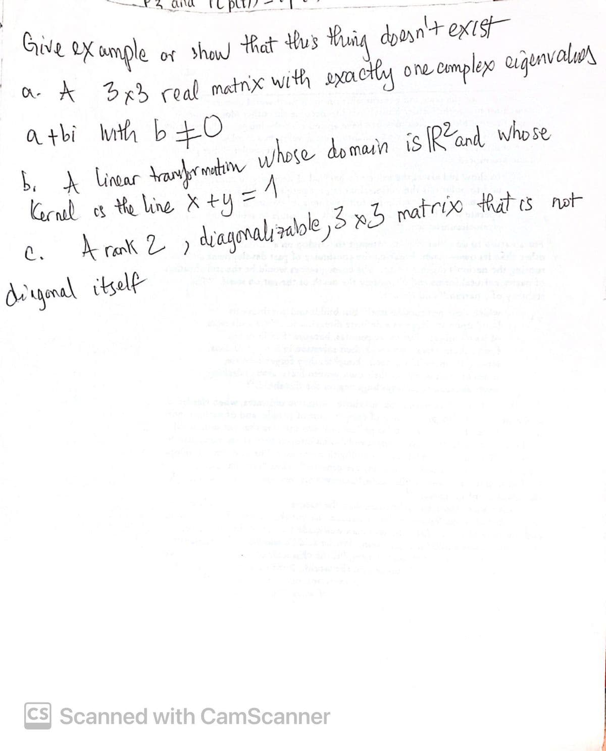 Give example
or show that this thing doesn't exist
a. A 3x3 real matrix with exactly one complex eigenvalues
a tbi with b ±0
b. A linear transformation whose domain is R² and whose
is the line x +y = 1
Kernel
C.
A rank 2, diagonalizable, 3 x3 matrix that is not
diagonal itself
CS Scanned with CamScanner