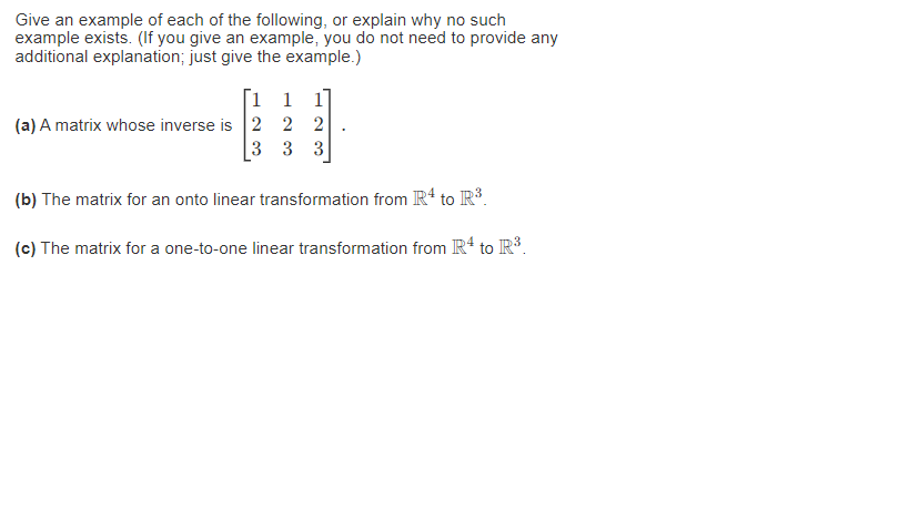 Give an example of each of the following, or explain why no such
example exists. (If you give an example, you do not need to provide any
additional explanation; just give the example.)
1 1 1
(a) A matrix whose inverse is 2 2 2
3
3 3
(b) The matrix for an onto linear transformation from R¹ to R³.
(c) The matrix for a one-to-one linear transformation from R¹ to R³.